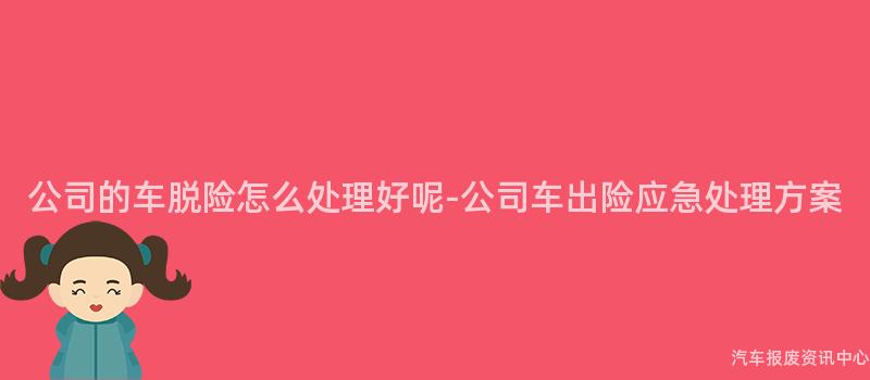 公司的车脱险怎么处理好呢-公司车出险应急处理方案