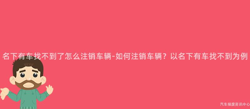 名下有车找不到了怎么注销车辆-如何注销车辆？以名下有车找不到为例