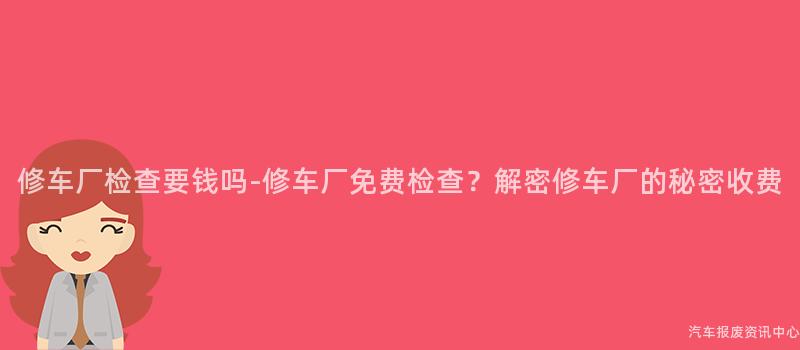 修车厂检查要钱吗-修车厂免费检查？解密修车厂的秘密收费