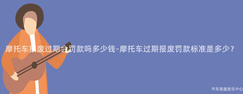 摩托车报废过期会罚款吗多少钱-摩托车过期报废罚款标准是多少？