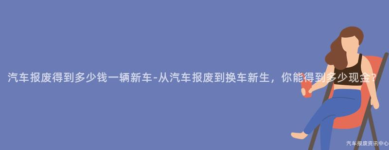 汽车报废得到多少钱一辆新车-从汽车报废到换车新生，你能得到多少现金？