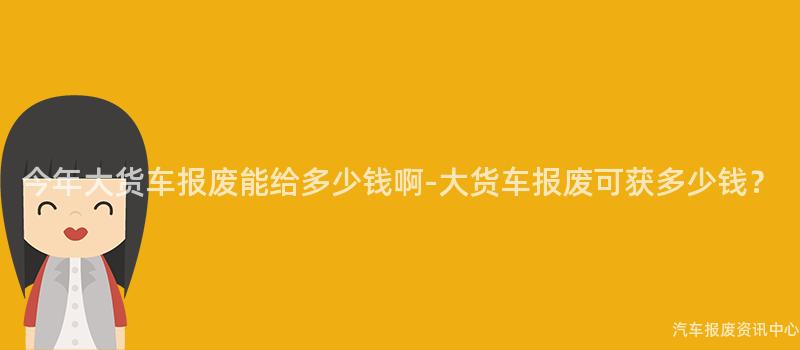 今年大货车报废能给多少钱啊-大货车报废可获多少钱？