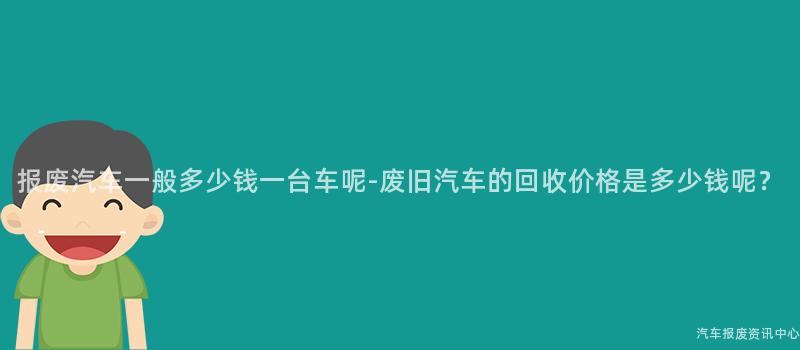 报废汽车一般多少钱一台车呢-废旧汽车的回收价格是多少钱呢？