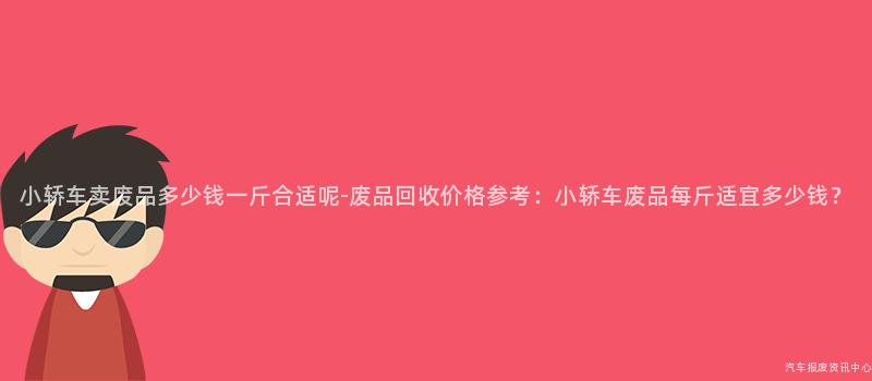 小轿车卖废品多少钱一斤合适呢-废品回收价格参考：小轿车废品每斤适宜多少钱？
