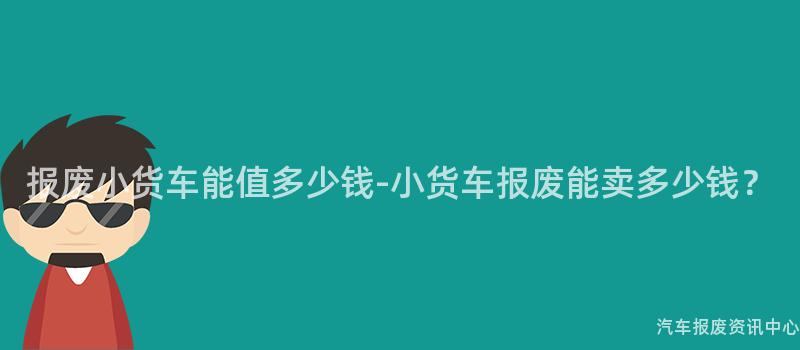 报废小货车能值多少钱-小货车报废能卖多少钱？