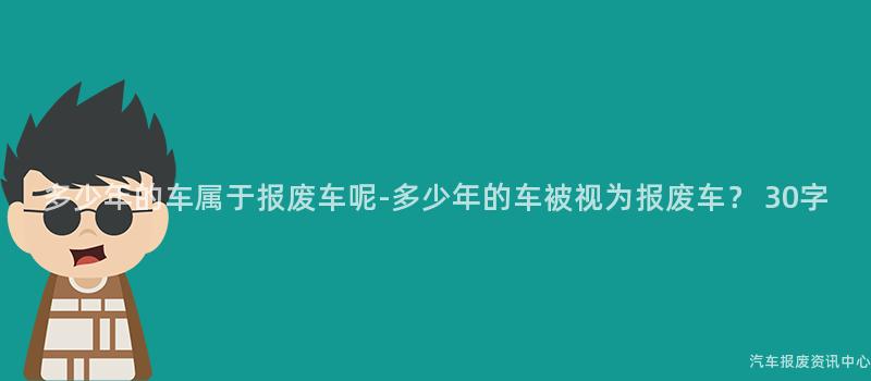 多少年的车属于报废车呢-多少年的车被视为报废车？ 30字