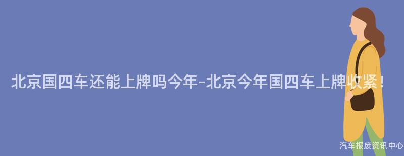 北京国四车还能上牌吗今年-北京今年国四车上牌收紧！