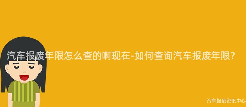 汽车报废年限怎么查的啊现在-如何查询汽车报废年限？