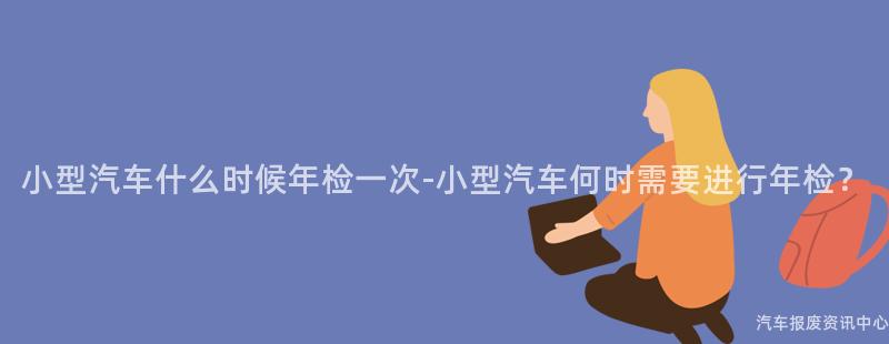 小型汽车什么时候年检一次-小型汽车何时需要进行年检？