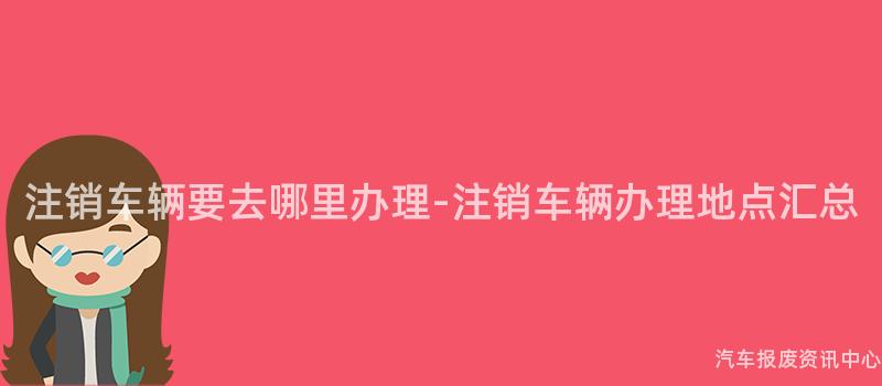 注销车辆要去哪里办理-注销车辆办理地点汇总