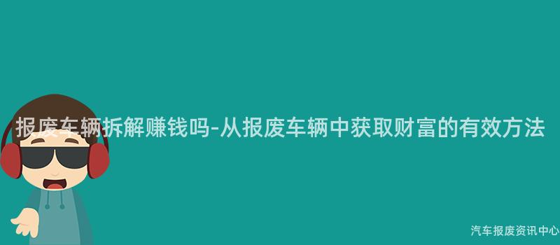 报废车辆拆解赚钱吗-从报废车辆中获取财富的有效方法