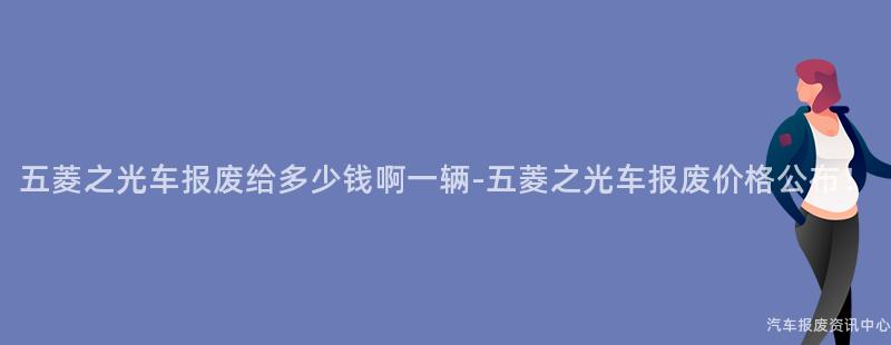 五菱之光车报废给多少钱啊一辆-五菱之光车报废价格公布！