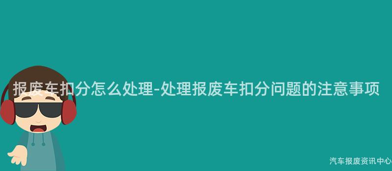 报废车扣分怎么处理-处理报废车扣分问题的注意事项