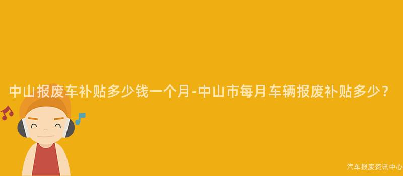 中山报废车补贴多少钱一个月-中山市每月车辆报废补贴多少？