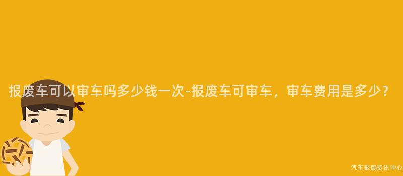 报废车可以审车吗多少钱一次-报废车可审车，审车费用是多少？
