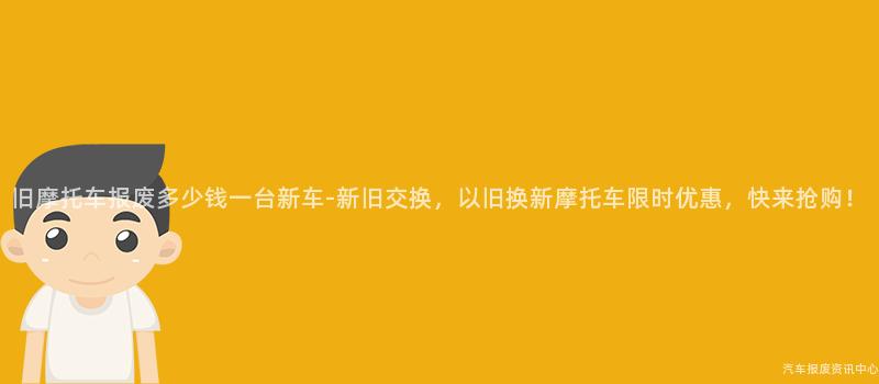 旧摩托车报废多少钱一台新车-新旧交换，以旧换新摩托车限时优惠，快来抢购！