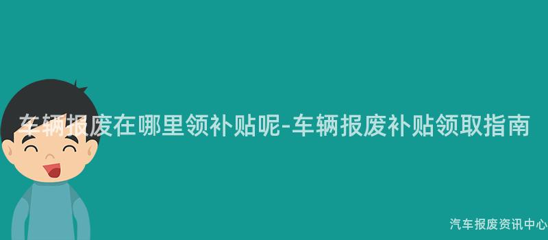 车辆报废在哪里领补贴呢-车辆报废补贴领取指南