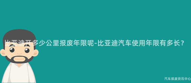 比亚迪开多少公里报废年限呢-比亚迪汽车使用年限有多长？
