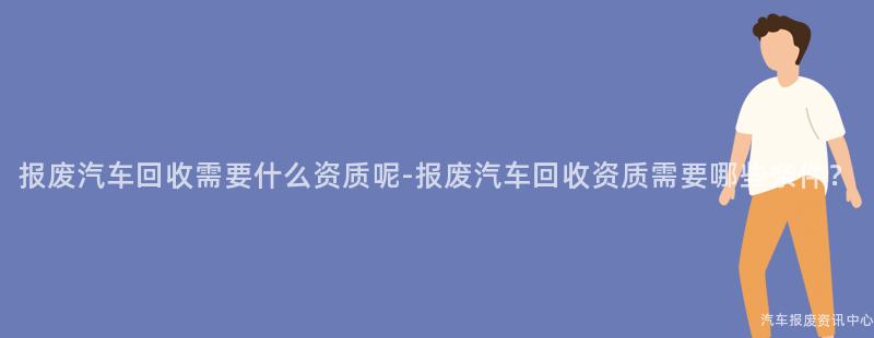 报废汽车回收需要什么资质呢-报废汽车回收资质需要哪些条件？