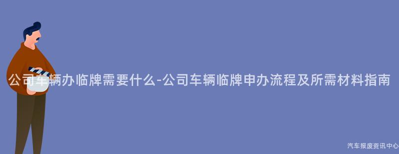 公司车辆办临牌需要什么-公司车辆临牌申办流程及所需材料指南