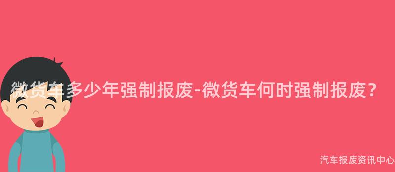 微货车多少年强制报废-微货车何时强制报废？