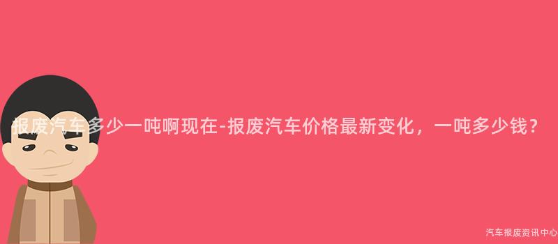 报废汽车多少一吨啊现在-报废汽车价格最新变化，一吨多少钱？