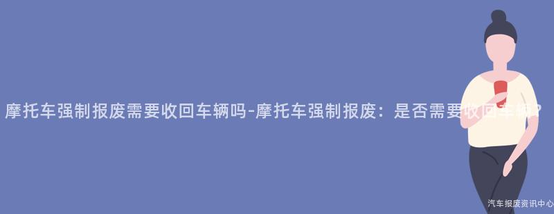 摩托车强制报废需要收回车辆吗-摩托车强制报废：是否需要收回车辆？
