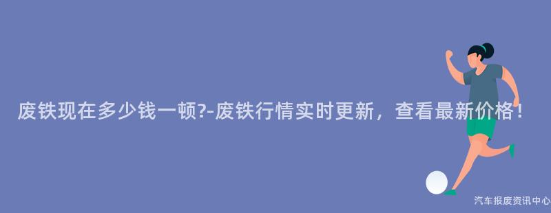 废铁现在多少钱一顿?-废铁行情实时更新，查看最新价格！