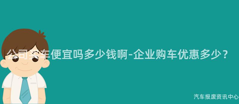 公司买车便宜吗多少钱啊-企业购车优惠多少？