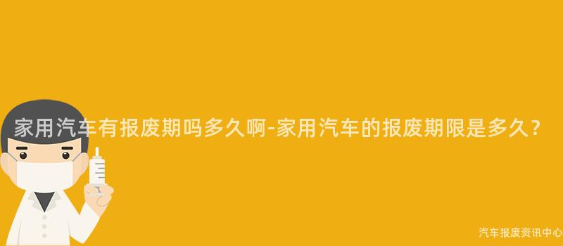 家用汽车有报废期吗多久啊-家用汽车的报废期限是多久？
