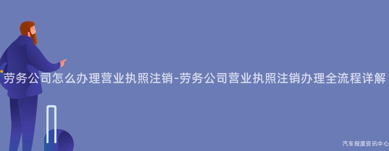 劳务公司怎么办理营业执照注销-劳务公司营业执照注销办理全流程详解