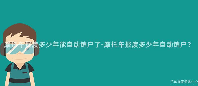 摩托车报废多少年能自动销户了-摩托车报废多少年自动销户？