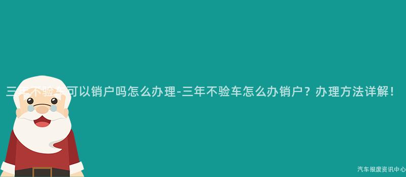三年不验车可以销户吗怎么办理-三年不验车怎么办销户？办理方法详解！
