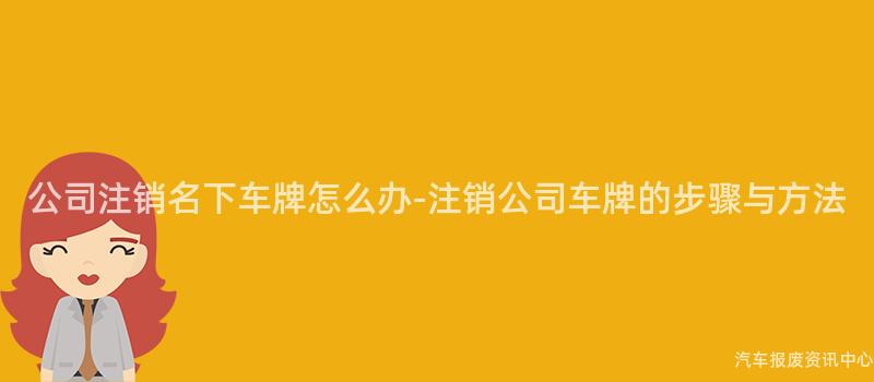 公司注销名下车牌怎么办-注销公司车牌的步骤与方法