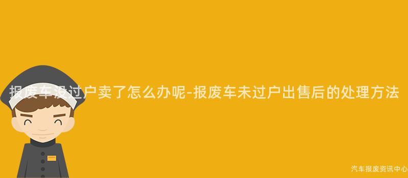 报废车没过户卖了怎么办呢-报废车未过户出售后的处理方法