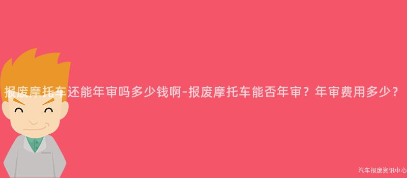 报废摩托车还能年审吗多少钱啊-报废摩托车能否年审？年审费用多少？