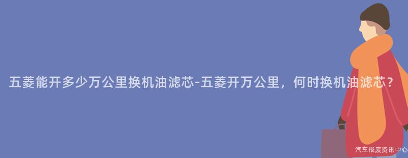五菱能开多少万公里换机油滤芯-五菱开万公里，何时换机油滤芯？