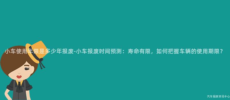 小车使用年限是多少年报废-小车报废时间预测：寿命有限，如何把握车辆的使用期限？