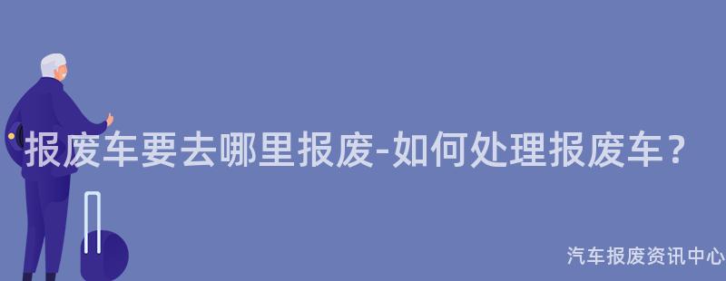 报废车要去哪里报废-如何处理报废车？