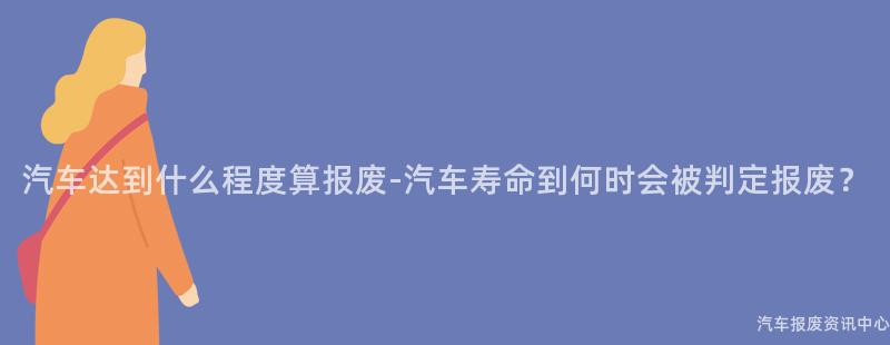 汽车达到什么程度算报废-汽车寿命到何时会被判定报废？