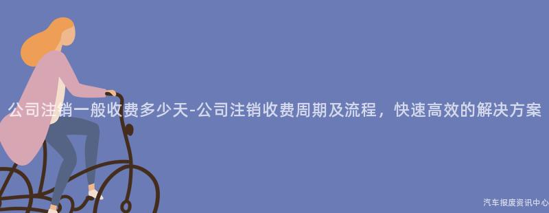 公司注销一般收费多少天-公司注销收费周期及流程，快速高效的解决方案