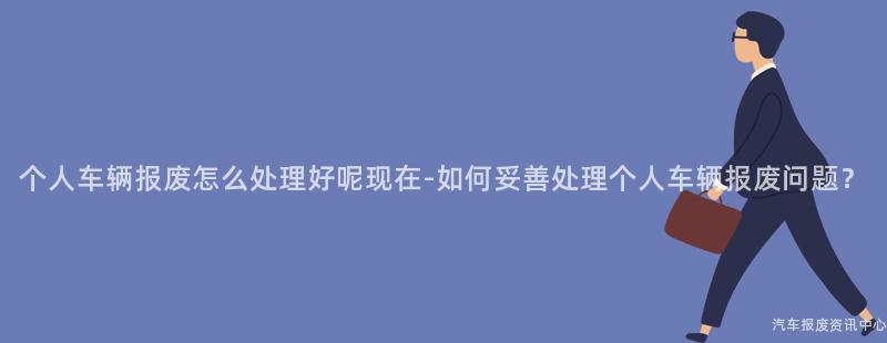 个人车辆报废怎么处理好呢现在-如何妥善处理个人车辆报废问题？