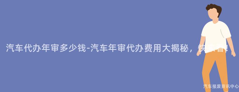 汽车代办年审多少钱-汽车年审代办费用大揭秘，快来看！