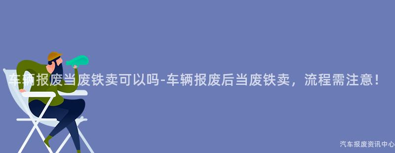 车辆报废当废铁卖可以吗-车辆报废后当废铁卖，流程需注意！