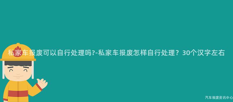 私家车报废可以自行处理吗?-私家车报废怎样自行处理？30个汉字左右