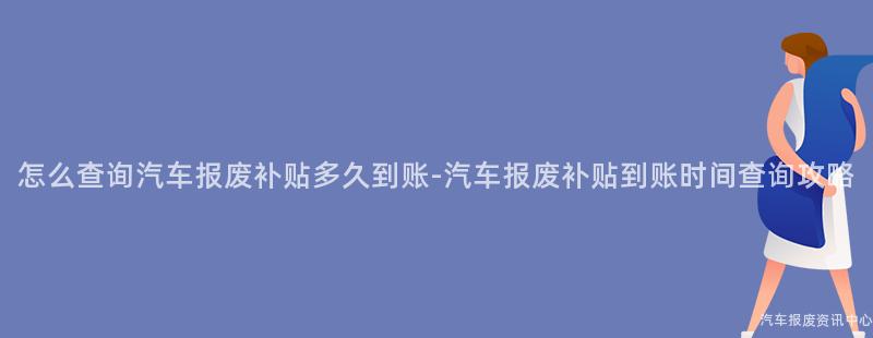 怎么查询汽车报废补贴多久到账-汽车报废补贴到账时间查询攻略