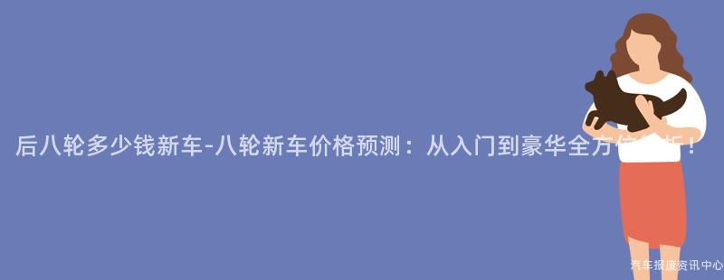 后八轮多少钱新车-八轮新车价格预测：从入门到豪华全方位解析！