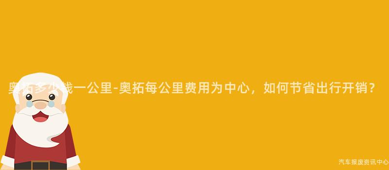 奥拓多少钱一公里-奥拓每公里费用为中心，如何节省出行开销？