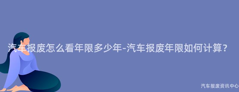 汽车报废怎么看年限多少年-汽车报废年限如何计算？