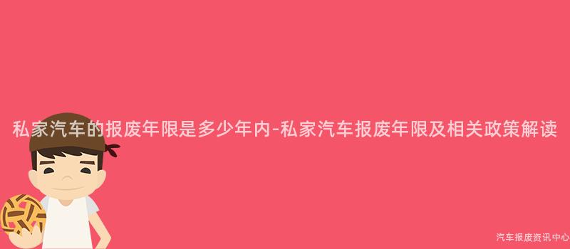私家汽车的报废年限是多少年内-私家汽车报废年限及相关政策解读